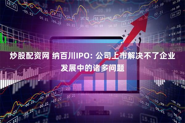 炒股配资网 纳百川IPO: 公司上市解决不了企业发展中的诸多问题