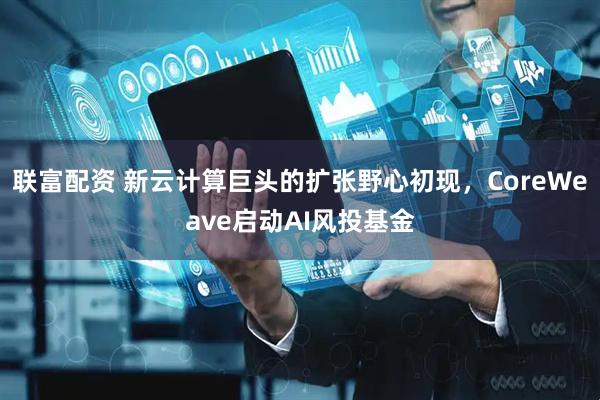 联富配资 新云计算巨头的扩张野心初现，CoreWeave启动AI风投基金