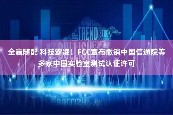 全赢随配 科技霸凌！FCC宣布撤销中国信通院等多家中国实验室测试认证许可