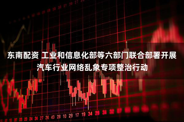 东南配资 工业和信息化部等六部门联合部署开展汽车行业网络乱象专项整治行动