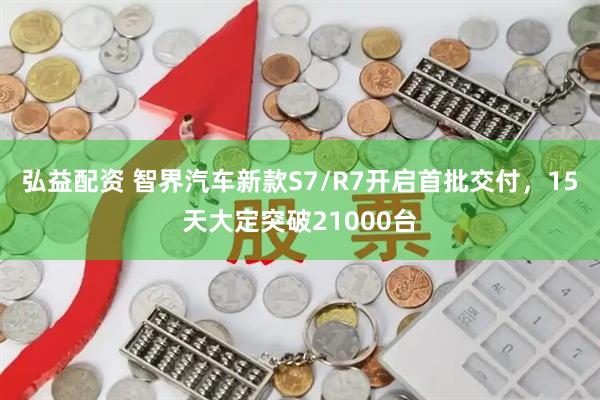 弘益配资 智界汽车新款S7/R7开启首批交付，15天大定突破21000台