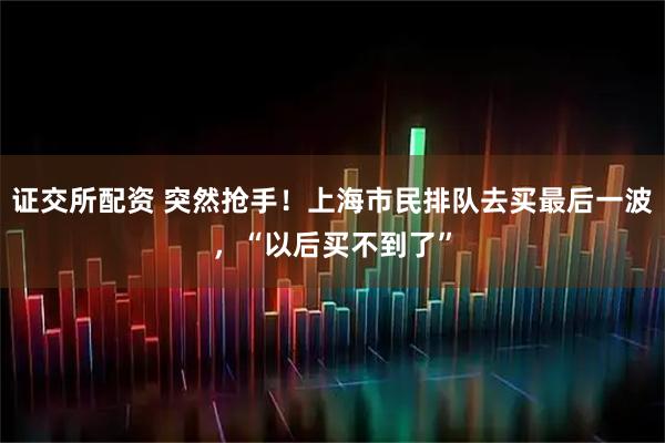 证交所配资 突然抢手！上海市民排队去买最后一波，“以后买不到了”