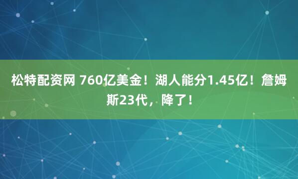 松特配资网 760亿美金！湖人能分1.45亿！詹姆斯23代，降了！