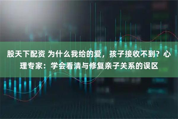 股天下配资 为什么我给的爱，孩子接收不到？心理专家：学会看清与修复亲子关系的误区