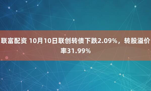 联富配资 10月10日联创转债下跌2.09%，转股溢价率31.99%