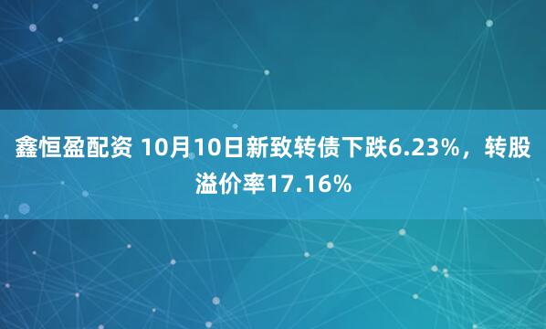 鑫恒盈配资 10月10日新致转债下跌6.23%，转股溢价率17.16%