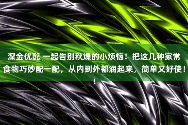 深金优配 一起告别秋燥的小烦恼！把这几种家常食物巧妙配一配，从内到外都润起来，简单又好使！