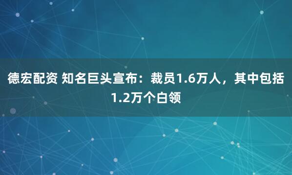 德宏配资 知名巨头宣布：裁员1.6万人，其中包括1.2万个白领