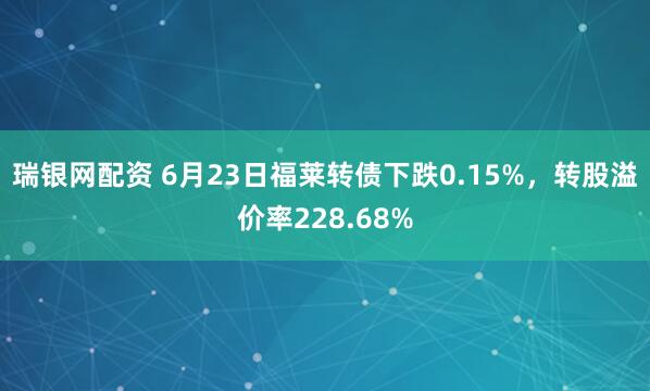 瑞银网配资 6月23日福莱转债下跌0.15%，转股溢价率228.68%