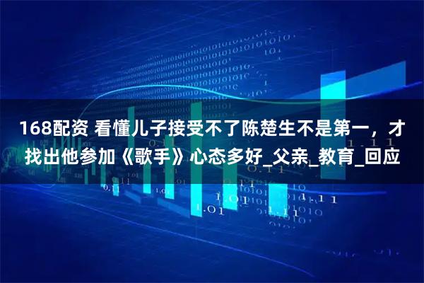 168配资 看懂儿子接受不了陈楚生不是第一，才找出他参加《歌手》心态多好_父亲_教育_回应