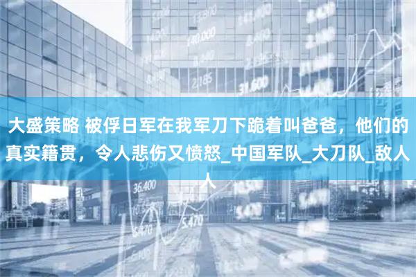 大盛策略 被俘日军在我军刀下跪着叫爸爸，他们的真实籍贯，令人悲伤又愤怒_中国军队_大刀队_敌人