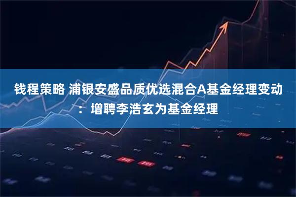 钱程策略 浦银安盛品质优选混合A基金经理变动：增聘李浩玄为基金经理