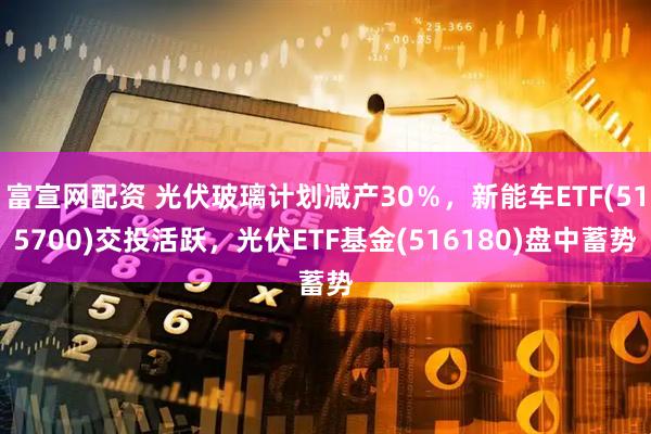 富宣网配资 光伏玻璃计划减产30％，新能车ETF(515700)交投活跃，光伏ETF基金(516180)盘中蓄势