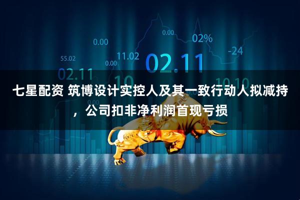 七星配资 筑博设计实控人及其一致行动人拟减持，公司扣非净利润首现亏损