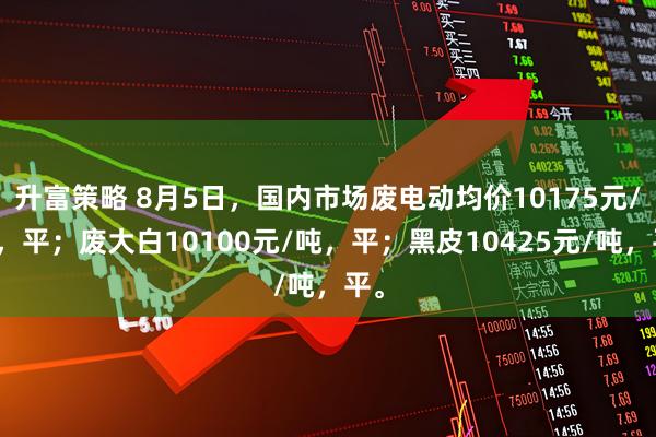 升富策略 8月5日，国内市场废电动均价10175元/吨，平；废大白10100元/吨，平；黑皮10425元/吨，平。