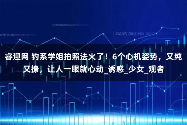睿迎网 钓系学姐拍照法火了！6个心机姿势，又纯又撩，让人一眼就心动_诱惑_少女_观者