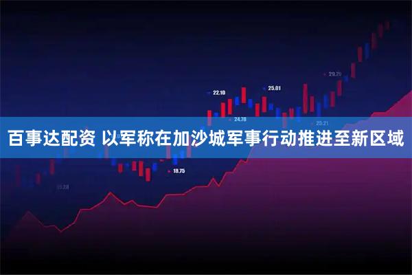 百事达配资 以军称在加沙城军事行动推进至新区域