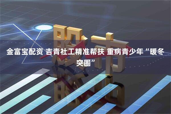 金富宝配资 吉青社工精准帮扶 重病青少年“暖冬突围”