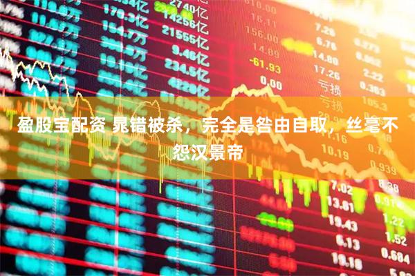 盈股宝配资 晁错被杀，完全是咎由自取，丝毫不怨汉景帝