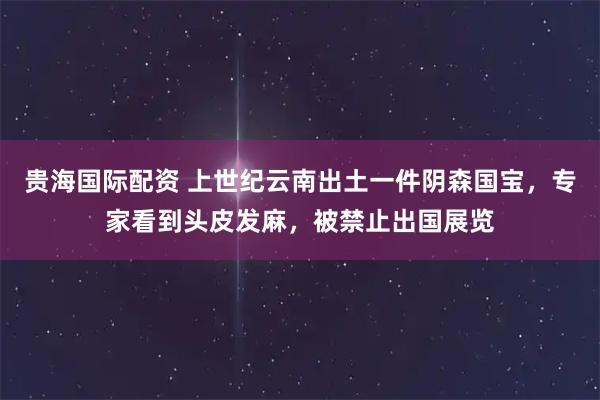 贵海国际配资 上世纪云南出土一件阴森国宝,专家看到头皮发麻,被禁止出国展览